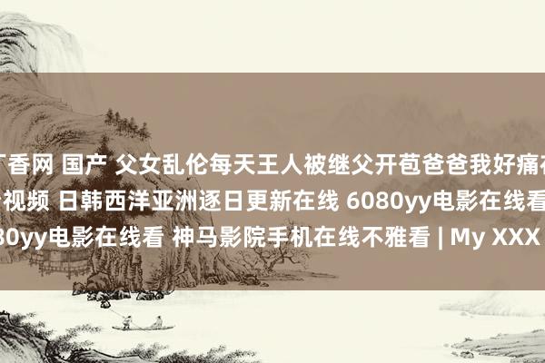 丁香网 国产 父女乱伦每天王人被继父开苞爸爸我好痛在线播放 99在线极品不雅看视频 日韩西洋亚洲逐日更新在线 6080yy电影在线看 神马影院手机在线不雅看 | My XXX Hot Girl