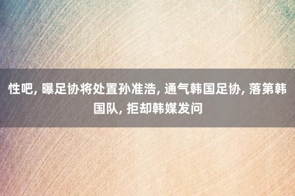 性吧， 曝足协将处置孙准浩， 通气韩国足协， 落第韩国队， 拒却韩媒发问