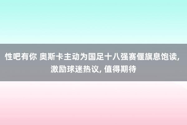 性吧有你 奥斯卡主动为国足十八强赛偃旗息饱读, 激励球迷热议, 值得期待