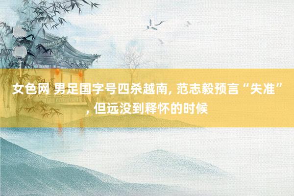 女色网 男足国字号四杀越南, 范志毅预言“失准”, 但远没到释怀的时候