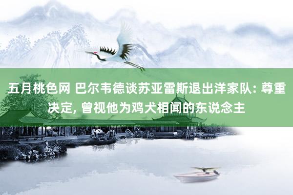 五月桃色网 巴尔韦德谈苏亚雷斯退出洋家队: 尊重决定, 曾视他为鸡犬相闻的东说念主