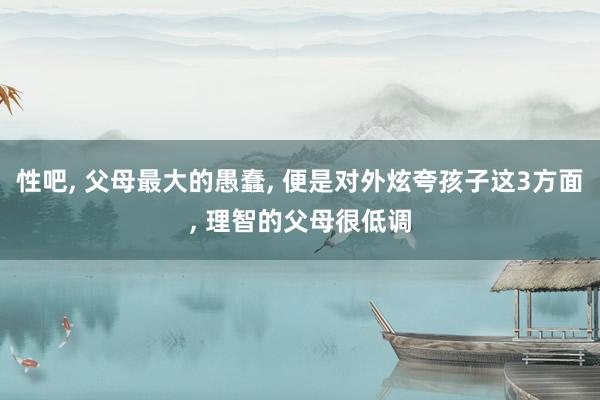性吧, 父母最大的愚蠢, 便是对外炫夸孩子这3方面, 理智的父母很低调