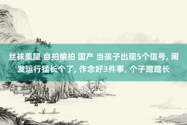 丝袜美腿 自拍偷拍 国产 当孩子出现5个信号， 阐发运行猛长个了， 作念好3件事， 个子蹭蹭长