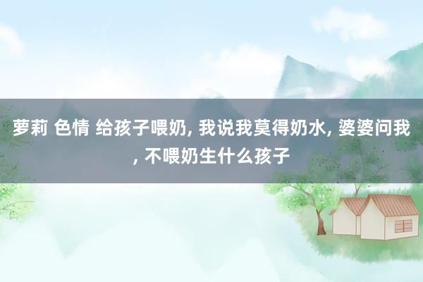 萝莉 色情 给孩子喂奶, 我说我莫得奶水, 婆婆问我, 不喂奶生什么孩子