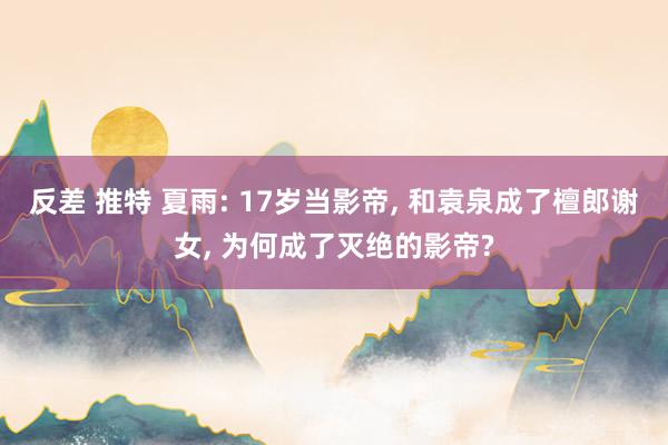 反差 推特 夏雨: 17岁当影帝, 和袁泉成了檀郎谢女, 为何成了灭绝的影帝?