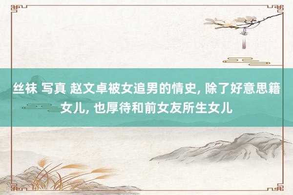 丝袜 写真 赵文卓被女追男的情史, 除了好意思籍女儿, 也厚待和前女友所生女儿