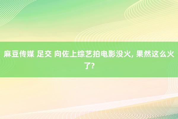 麻豆传媒 足交 向佐上综艺拍电影没火, 果然这么火了?