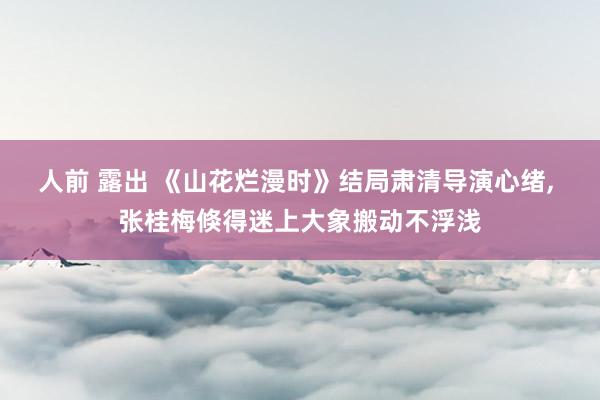 人前 露出 《山花烂漫时》结局肃清导演心绪， 张桂梅倏得迷上大象搬动不浮浅