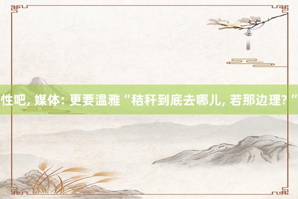 性吧, 媒体: 更要温雅“秸秆到底去哪儿, 若那边理? ”