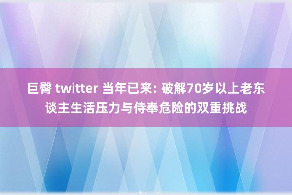 巨臀 twitter 当年已来: 破解70岁以上老东谈主生活压力与侍奉危险的双重挑战