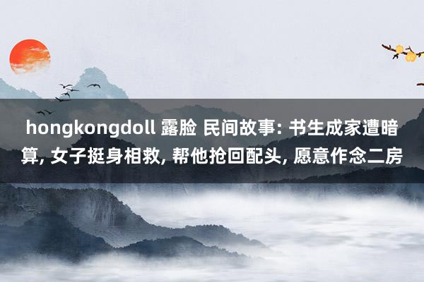 hongkongdoll 露脸 民间故事: 书生成家遭暗算, 女子挺身相救, 帮他抢回配头, 愿意作念二房