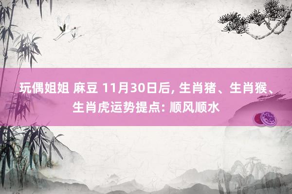 玩偶姐姐 麻豆 11月30日后, 生肖猪、生肖猴、生肖虎运势提点: 顺风顺水