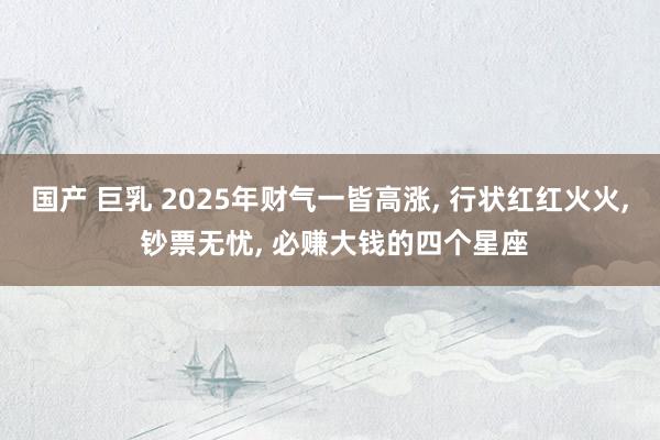 国产 巨乳 2025年财气一皆高涨, 行状红红火火, 钞票无忧, 必赚大钱的四个星座