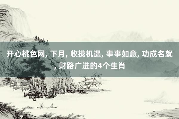 开心桃色网, 下月, 收拢机遇, 事事如意, 功成名就, 财路广进的4个生肖