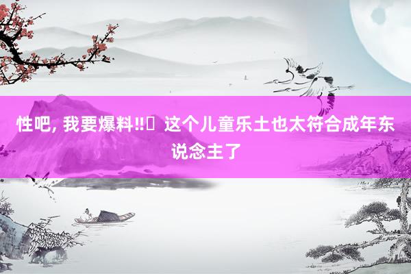 性吧, 我要爆料‼️这个儿童乐土也太符合成年东说念主了