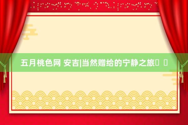五月桃色网 安吉|当然赠给的宁静之旅♨️