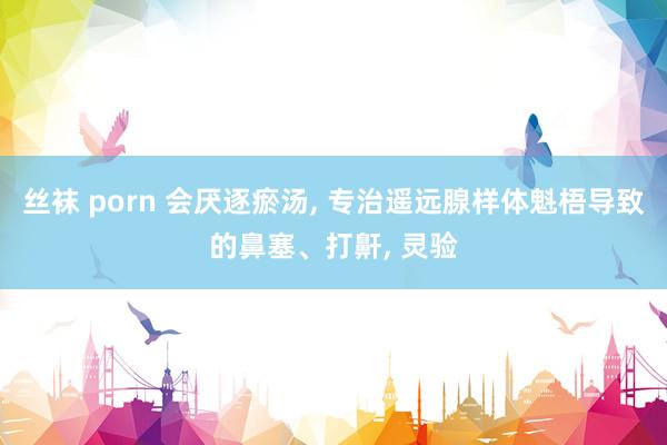 丝袜 porn 会厌逐瘀汤, 专治遥远腺样体魁梧导致的鼻塞、打鼾, 灵验