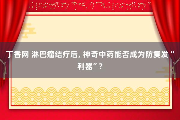 丁香网 淋巴瘤结疗后, 神奇中药能否成为防复发“利器”?