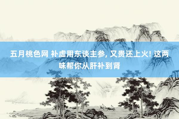 五月桃色网 补虚用东谈主参, 又贵还上火! 这两味帮你从肝补到肾