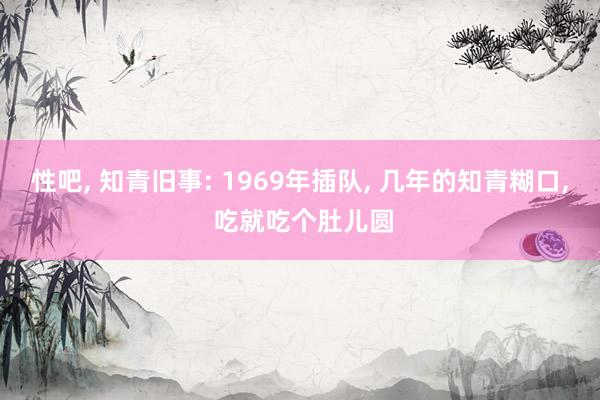 性吧, 知青旧事: 1969年插队, 几年的知青糊口, 吃就吃个肚儿圆