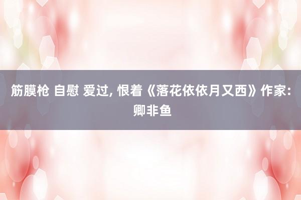 筋膜枪 自慰 爱过, 恨着《落花依依月又西》作家: 卿非鱼
