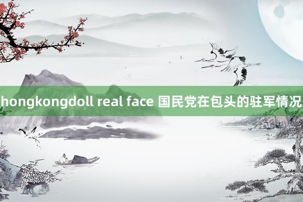 hongkongdoll real face 国民党在包头的驻军情况