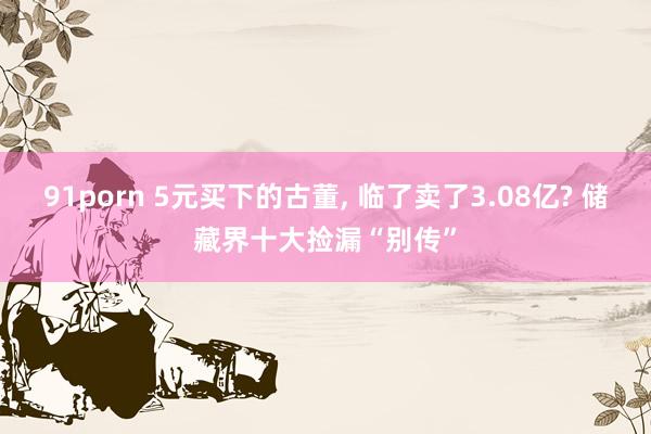 91porn 5元买下的古董, 临了卖了3.08亿? 储藏界十大捡漏“别传”