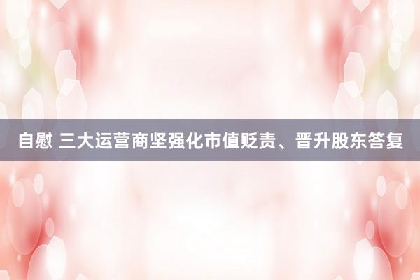 自慰 三大运营商坚强化市值贬责、晋升股东答复