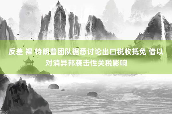 反差 裸 特朗普团队据悉讨论出口税收抵免 借以对消异邦袭击性关税影响