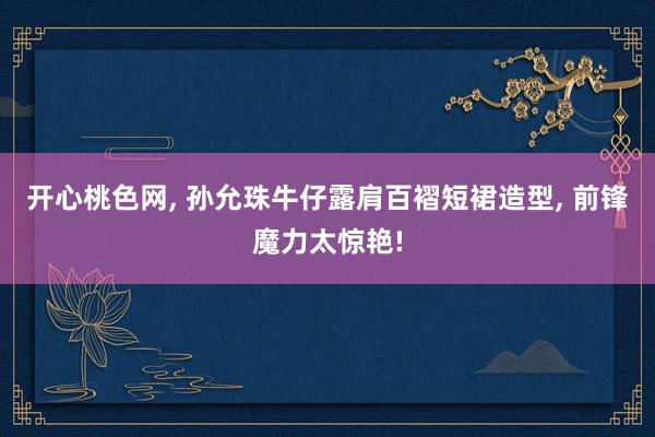 开心桃色网, 孙允珠牛仔露肩百褶短裙造型, 前锋魔力太惊艳!