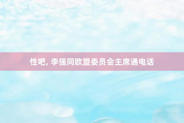 性吧, 李强同欧盟委员会主席通电话