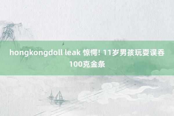 hongkongdoll leak 惊愕! 11岁男孩玩耍误吞100克金条