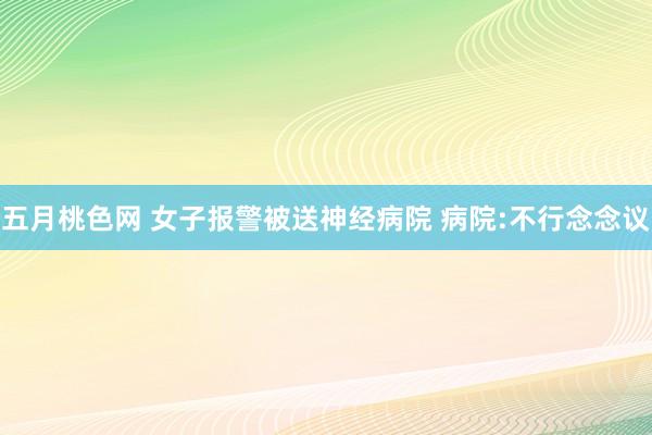 五月桃色网 女子报警被送神经病院 病院:不行念念议