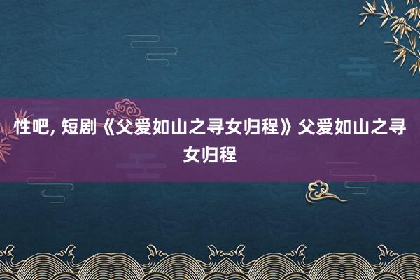 性吧, 短剧《父爱如山之寻女归程》父爱如山之寻女归程