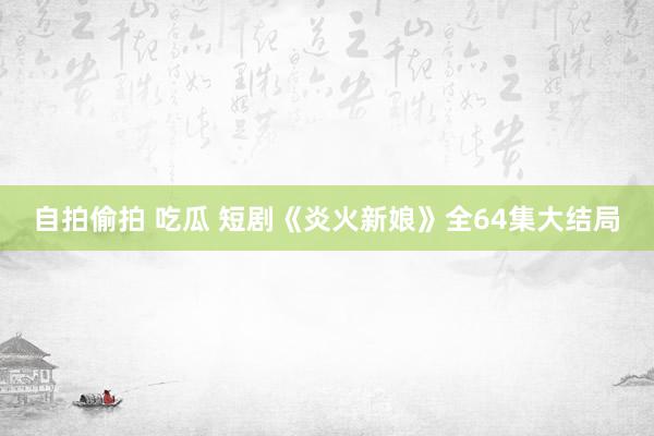 自拍偷拍 吃瓜 短剧《炎火新娘》全64集大结局