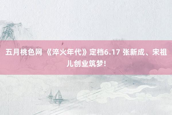 五月桃色网 《淬火年代》定档6.17 张新成、宋祖儿创业筑梦!