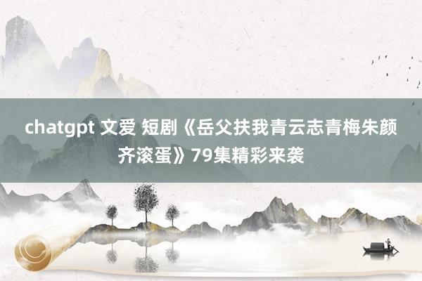 chatgpt 文爱 短剧《岳父扶我青云志青梅朱颜齐滚蛋》79集精彩来袭