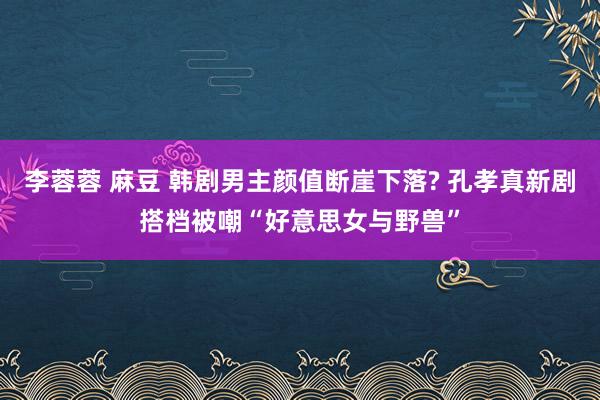 李蓉蓉 麻豆 韩剧男主颜值断崖下落? 孔孝真新剧搭档被嘲“好意思女与野兽”