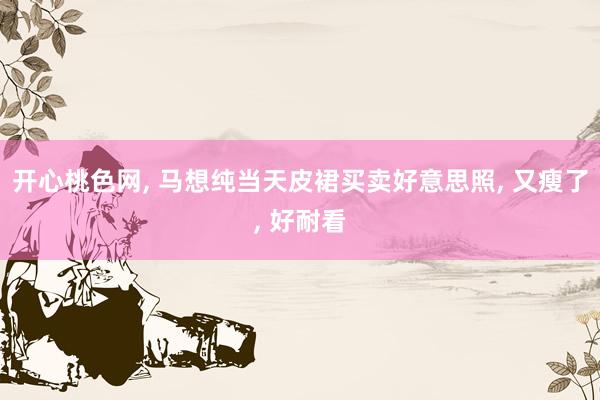开心桃色网, 马想纯当天皮裙买卖好意思照, 又瘦了, 好耐看