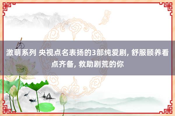 激萌系列 央视点名表扬的3部纯爱剧， 舒服颐养看点齐备， 救助剧荒的你
