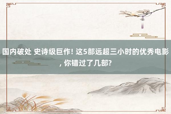 国内破处 史诗级巨作! 这5部远超三小时的优秀电影， 你错过了几部?
