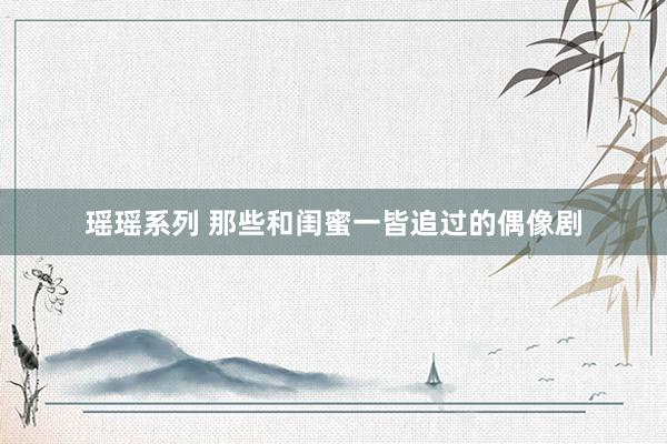 瑶瑶系列 那些和闺蜜一皆追过的偶像剧